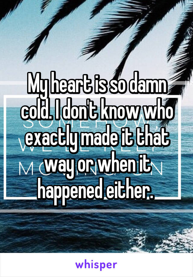 My heart is so damn cold. I don't know who exactly made it that way or when it happened either. 