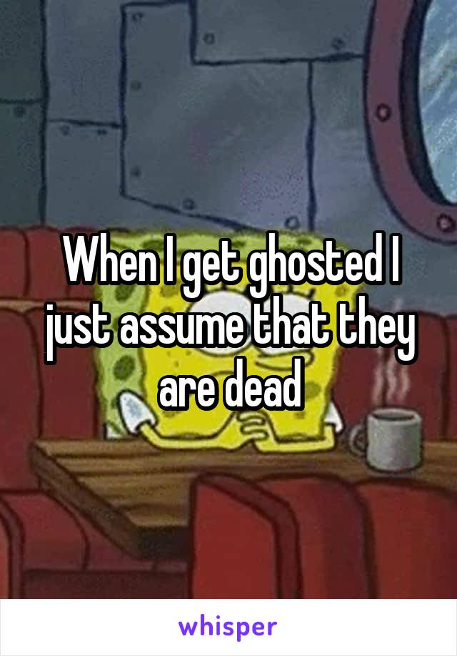 When I get ghosted I just assume that they are dead