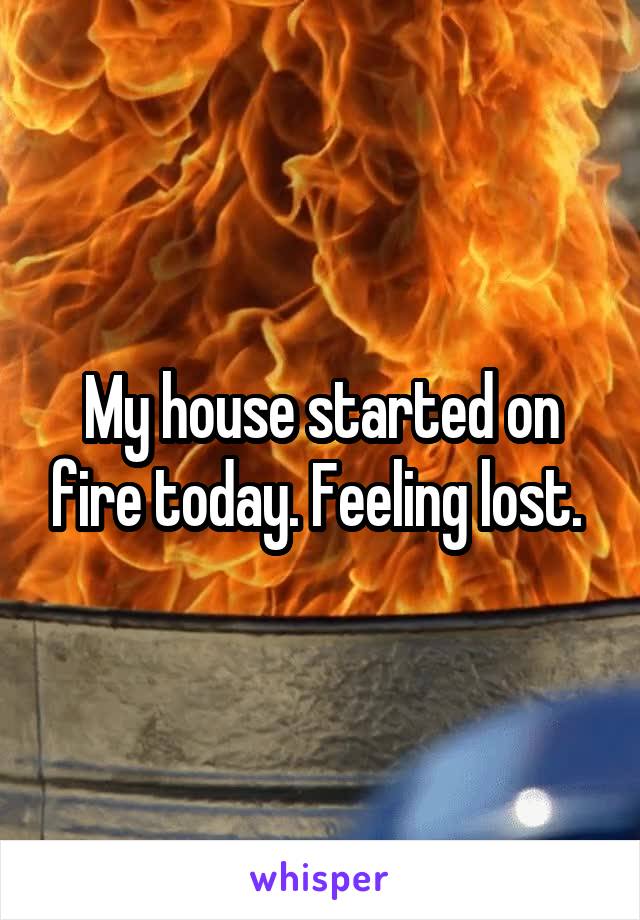 My house started on fire today. Feeling lost. 