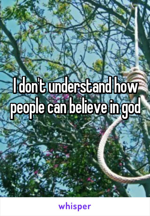 I don't understand how people can believe in god 