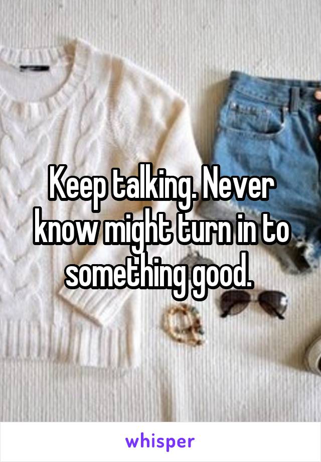 Keep talking. Never know might turn in to something good. 