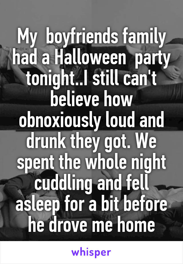 My  boyfriends family had a Halloween  party tonight..I still can't believe how obnoxiously loud and drunk they got. We spent the whole night cuddling and fell asleep for a bit before he drove me home