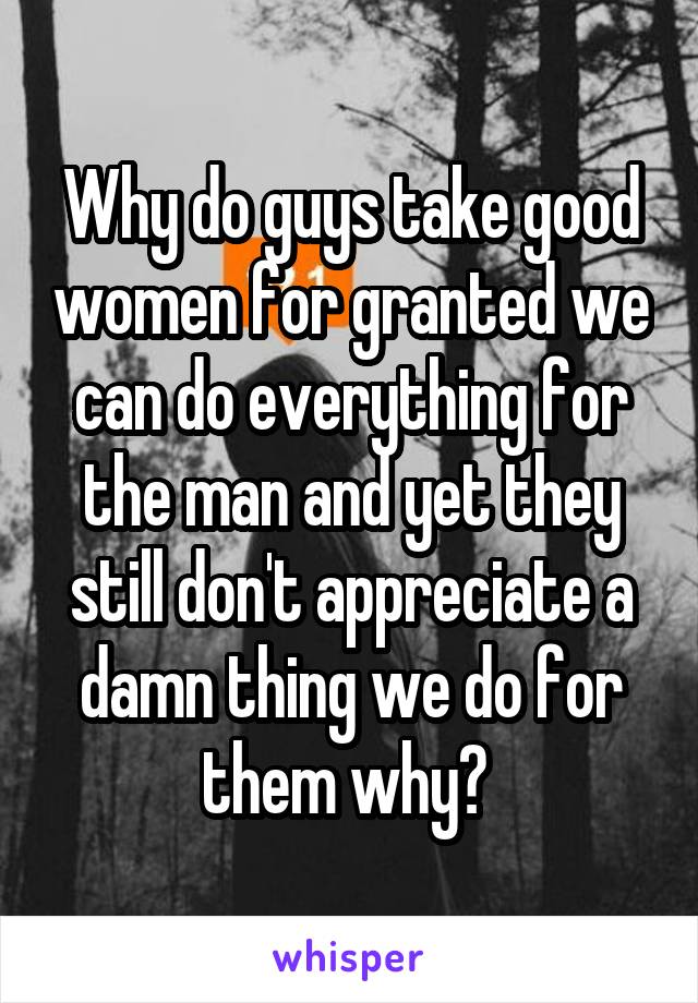 Why do guys take good women for granted we can do everything for the man and yet they still don't appreciate a damn thing we do for them why? 