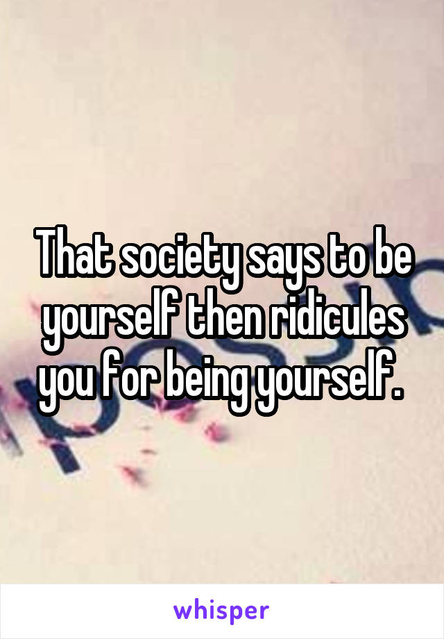 That society says to be yourself then ridicules you for being yourself. 