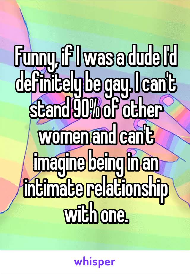 Funny, if I was a dude I'd definitely be gay. I can't stand 90% of other women and can't imagine being in an intimate relationship with one.