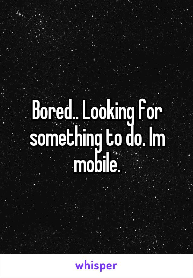 Bored.. Looking for something to do. Im mobile.