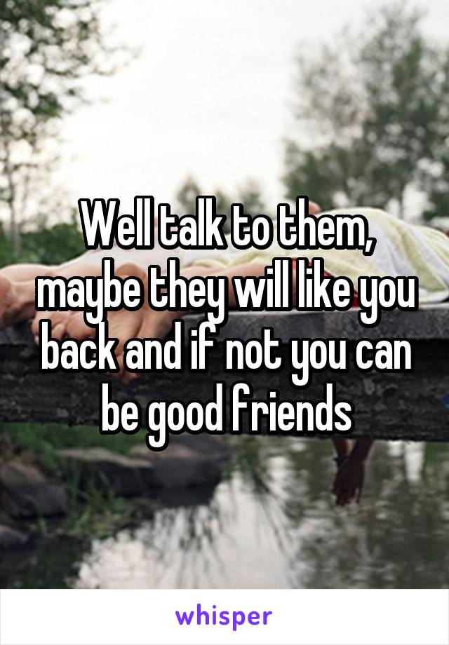 Well talk to them, maybe they will like you back and if not you can be good friends