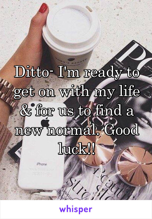 Ditto- I'm ready to get on with my life & for us to find a new normal. Good luck!!