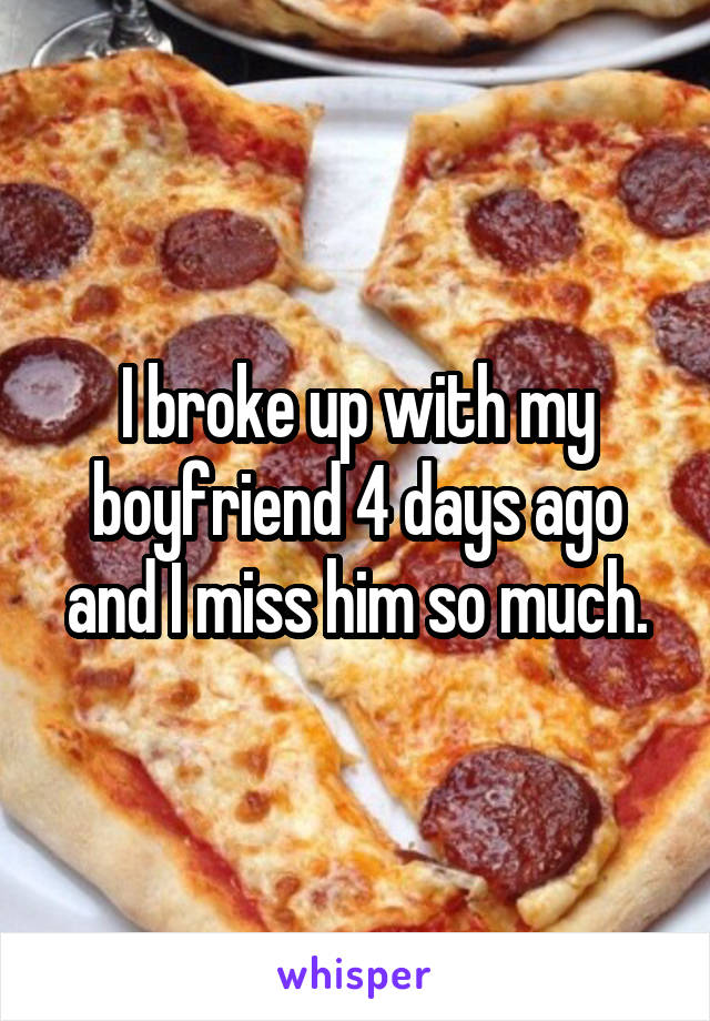I broke up with my boyfriend 4 days ago and I miss him so much.