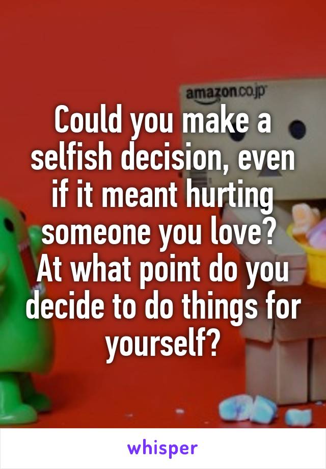 Could you make a selfish decision, even if it meant hurting someone you love? 
At what point do you decide to do things for yourself?