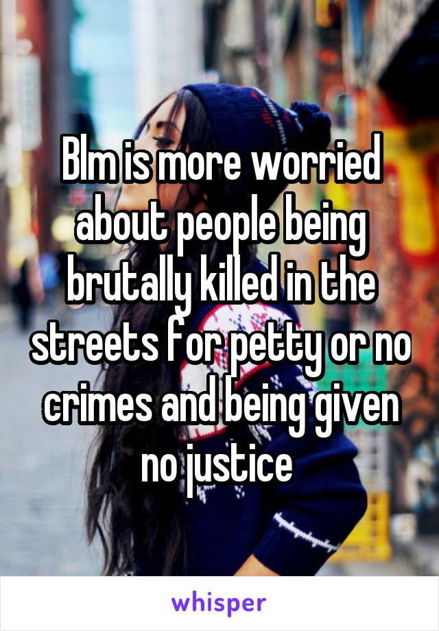 Blm is more worried about people being brutally killed in the streets for petty or no crimes and being given no justice 