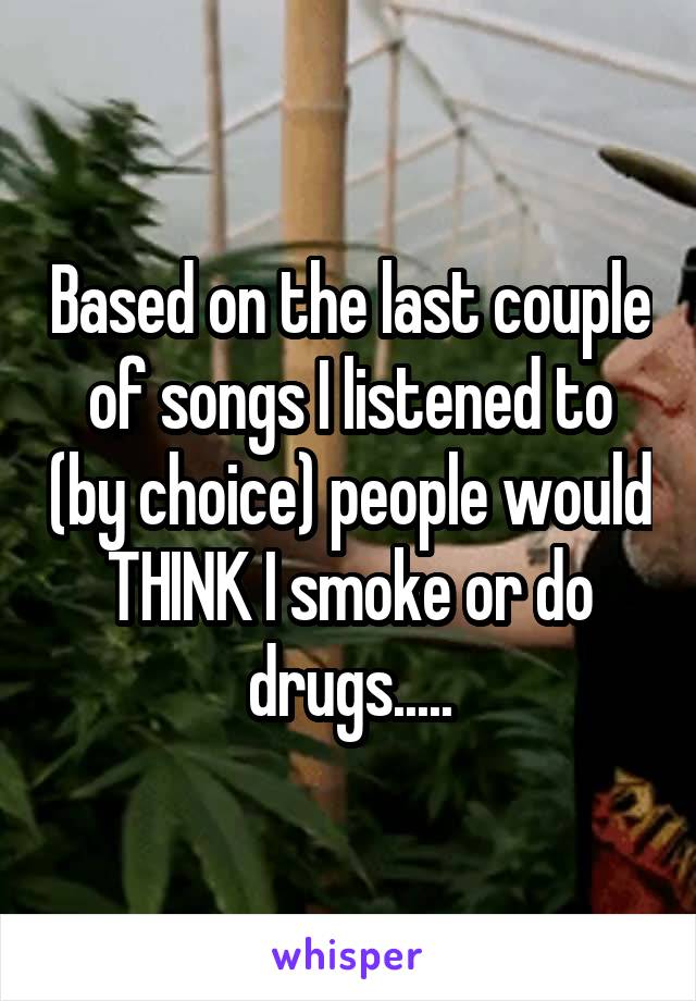 Based on the last couple of songs I listened to (by choice) people would THINK I smoke or do drugs.....