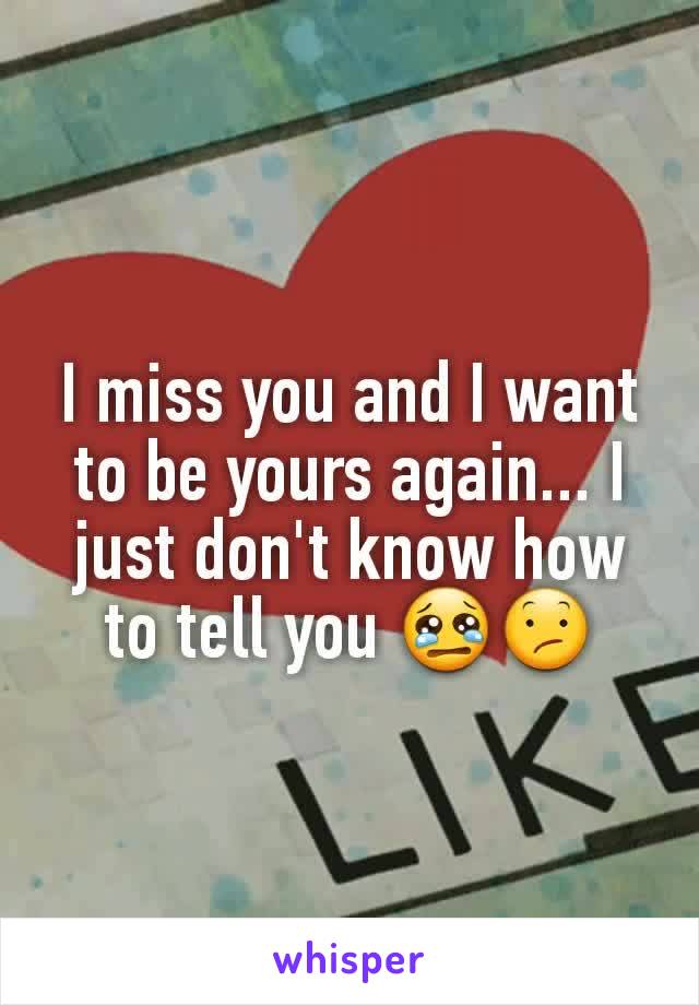 I miss you and I want to be yours again... I just don't know how to tell you 😢😕