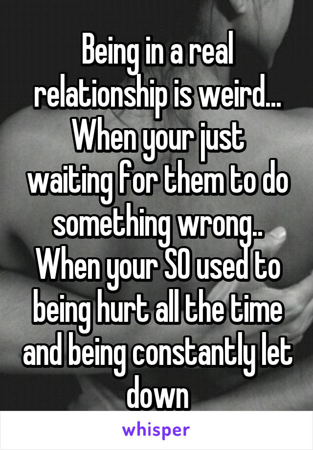 Being in a real relationship is weird...
When your just waiting for them to do something wrong..
When your SO used to being hurt all the time and being constantly let down