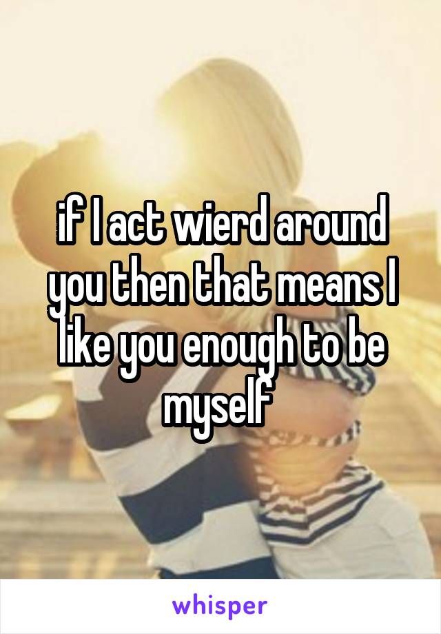 if I act wierd around you then that means I like you enough to be myself 
