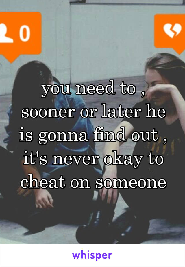 you need to , sooner or later he is gonna find out , it's never okay to cheat on someone