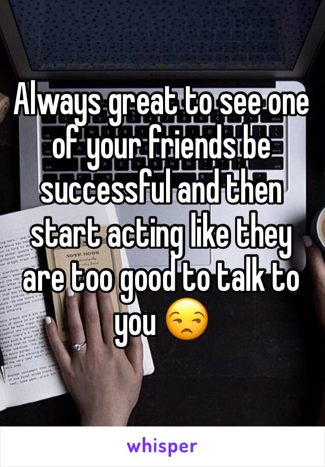 Always great to see one of your friends be successful and then start acting like they are too good to talk to you 😒