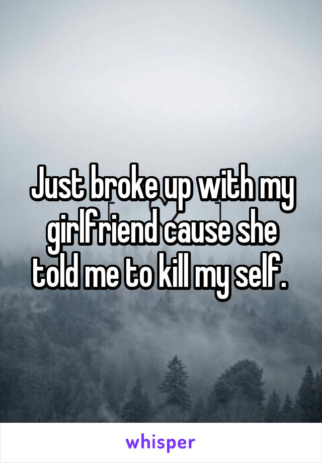 Just broke up with my girlfriend cause she told me to kill my self. 