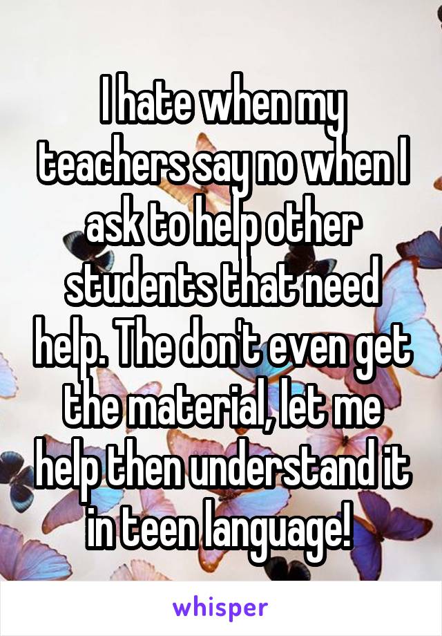 I hate when my teachers say no when I ask to help other students that need help. The don't even get the material, let me help then understand it in teen language! 