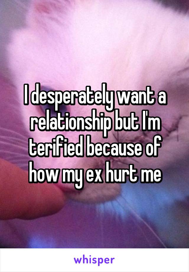 I desperately want a relationship but I'm terified because of how my ex hurt me
