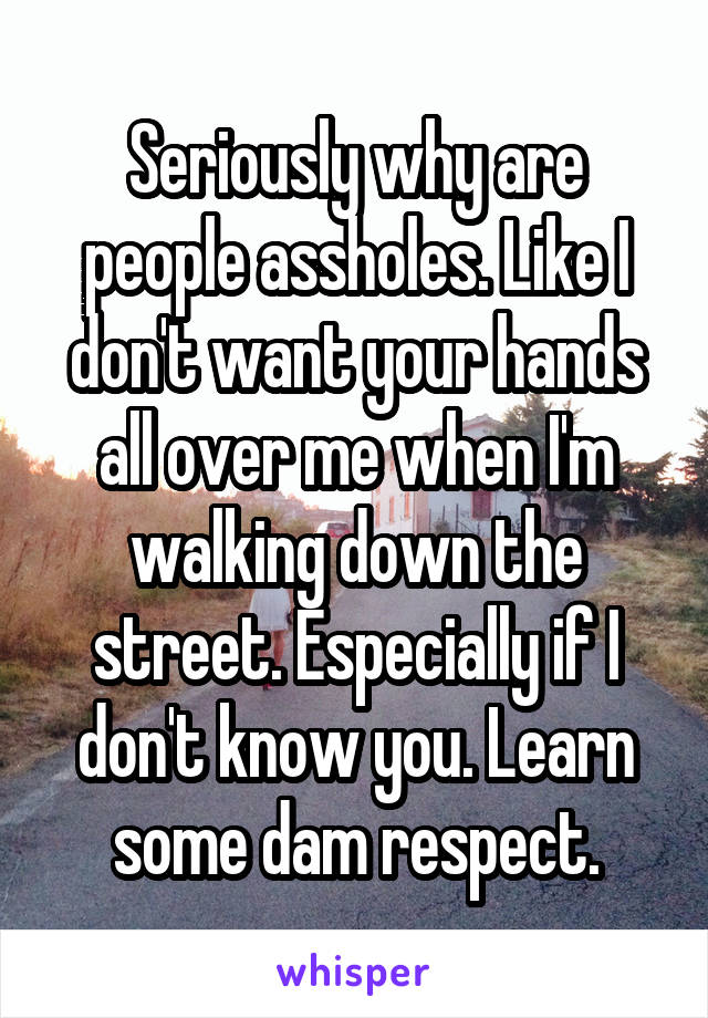 Seriously why are people assholes. Like I don't want your hands all over me when I'm walking down the street. Especially if I don't know you. Learn some dam respect.