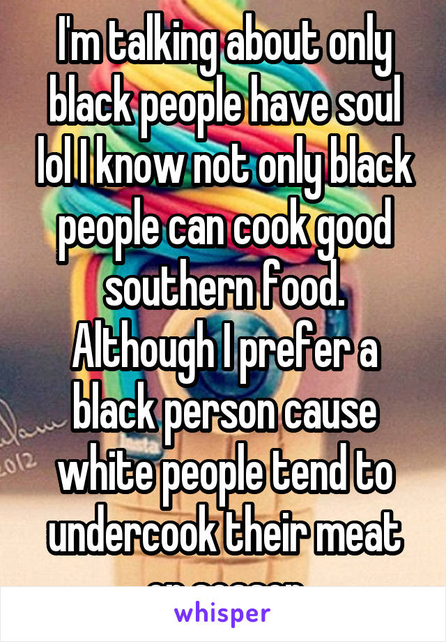 I'm talking about only black people have soul lol I know not only black people can cook good southern food. Although I prefer a black person cause white people tend to undercook their meat or season