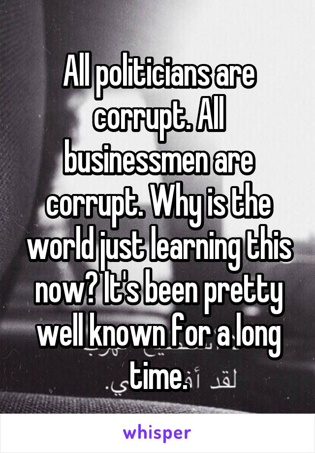 All politicians are corrupt. All businessmen are corrupt. Why is the world just learning this now? It's been pretty well known for a long time.