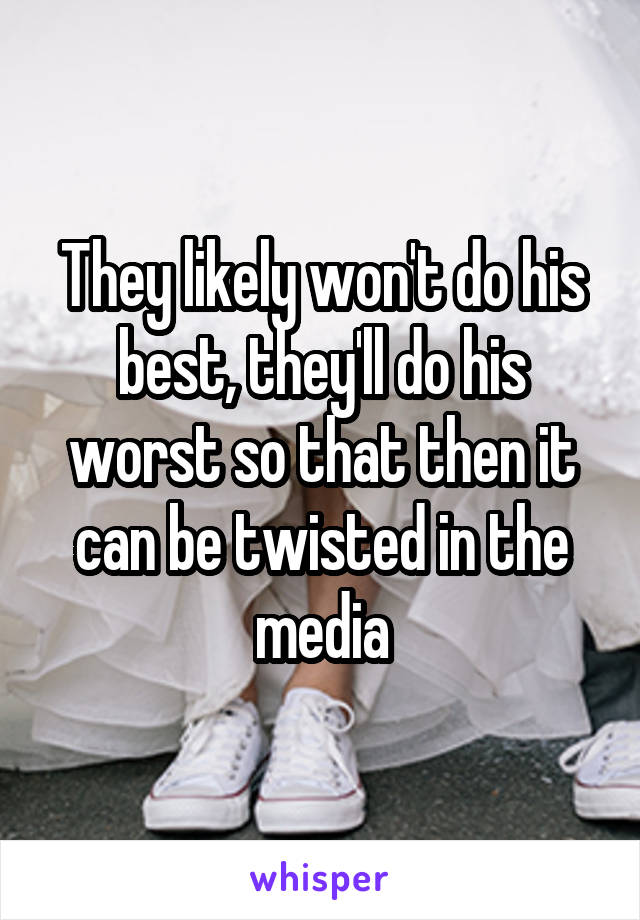 They likely won't do his best, they'll do his worst so that then it can be twisted in the media