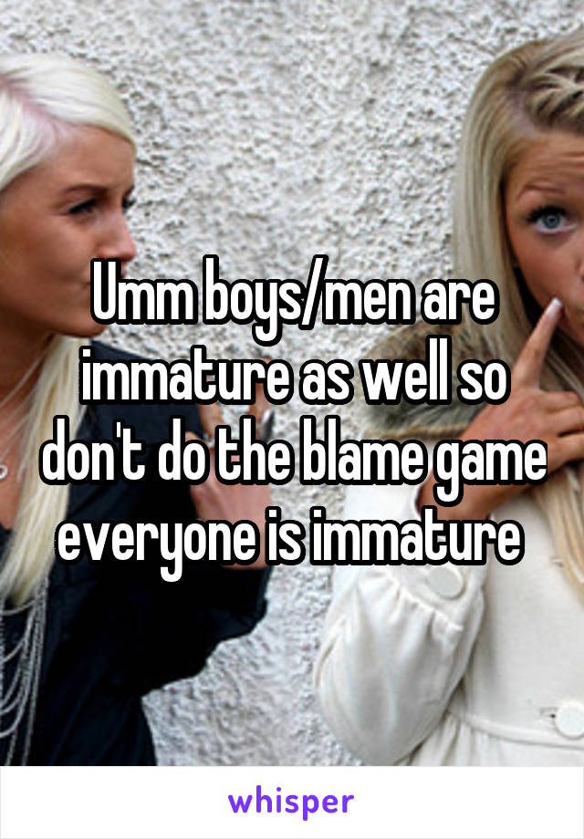 Umm boys/men are immature as well so don't do the blame game everyone is immature 