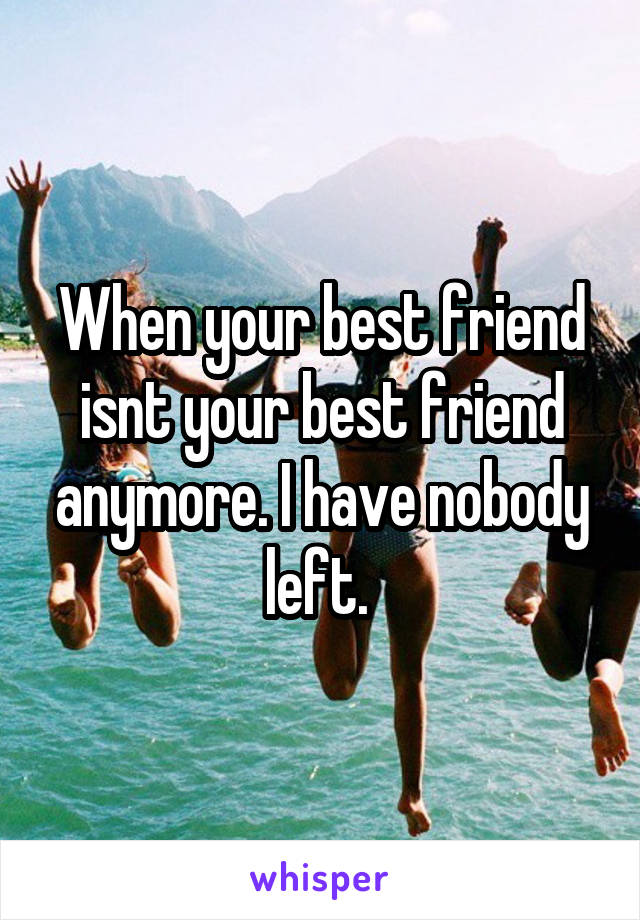 When your best friend isnt your best friend anymore. I have nobody left. 