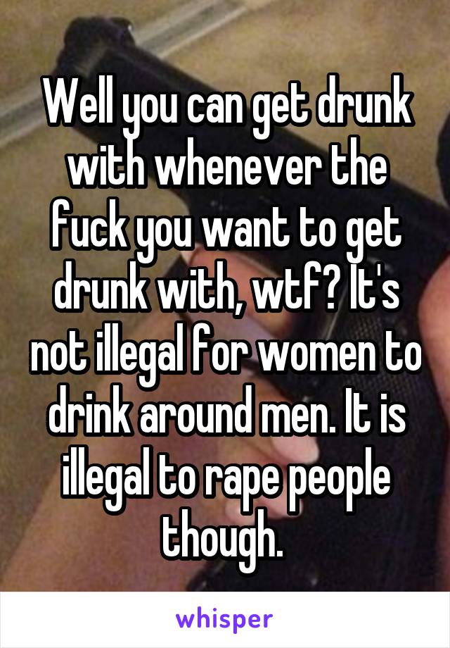 Well you can get drunk with whenever the fuck you want to get drunk with, wtf? It's not illegal for women to drink around men. It is illegal to rape people though. 