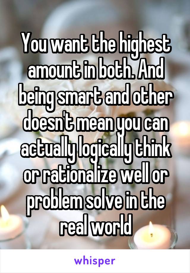 You want the highest amount in both. And being smart and other doesn't mean you can actually logically think or rationalize well or problem solve in the real world