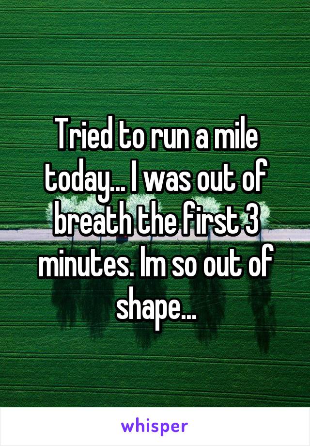 Tried to run a mile today... I was out of breath the first 3 minutes. Im so out of shape...