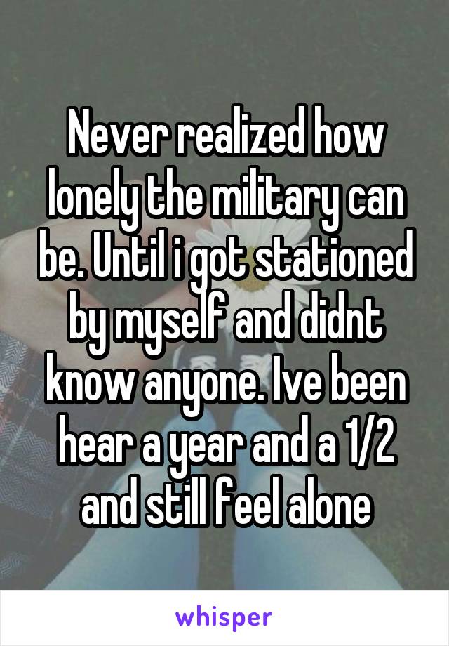 Never realized how lonely the military can be. Until i got stationed by myself and didnt know anyone. Ive been hear a year and a 1/2 and still feel alone