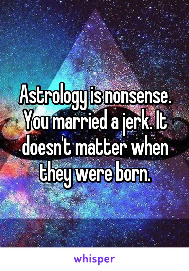 Astrology is nonsense. You married a jerk. It doesn't matter when they were born.