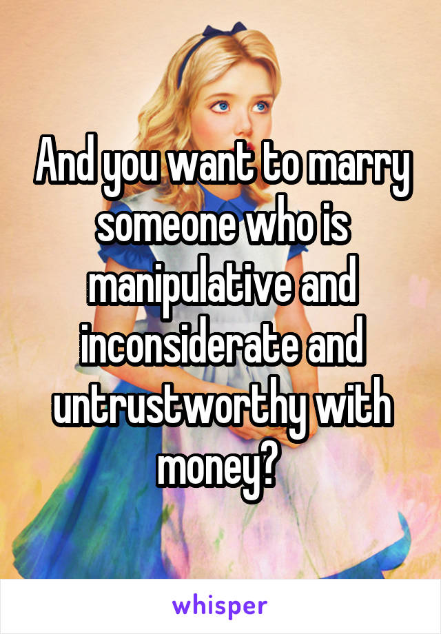 And you want to marry someone who is manipulative and inconsiderate and untrustworthy with money? 