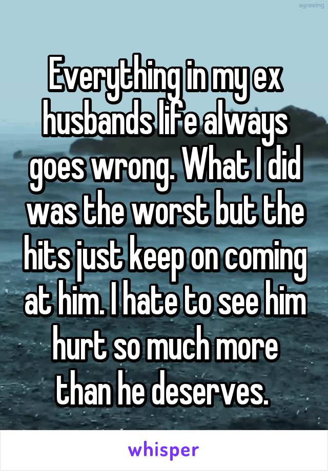 Everything in my ex husbands life always goes wrong. What I did was the worst but the hits just keep on coming at him. I hate to see him hurt so much more than he deserves. 