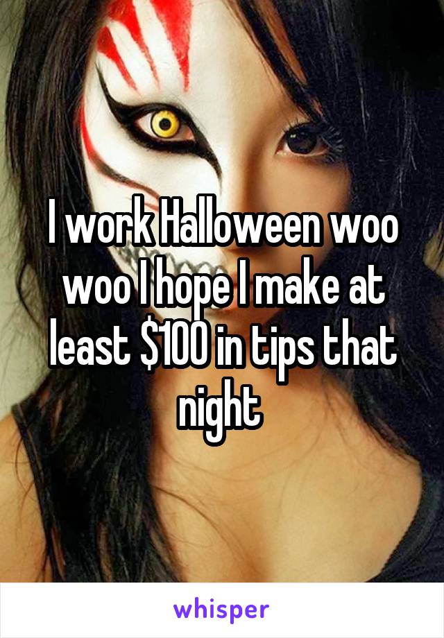I work Halloween woo woo I hope I make at least $100 in tips that night 