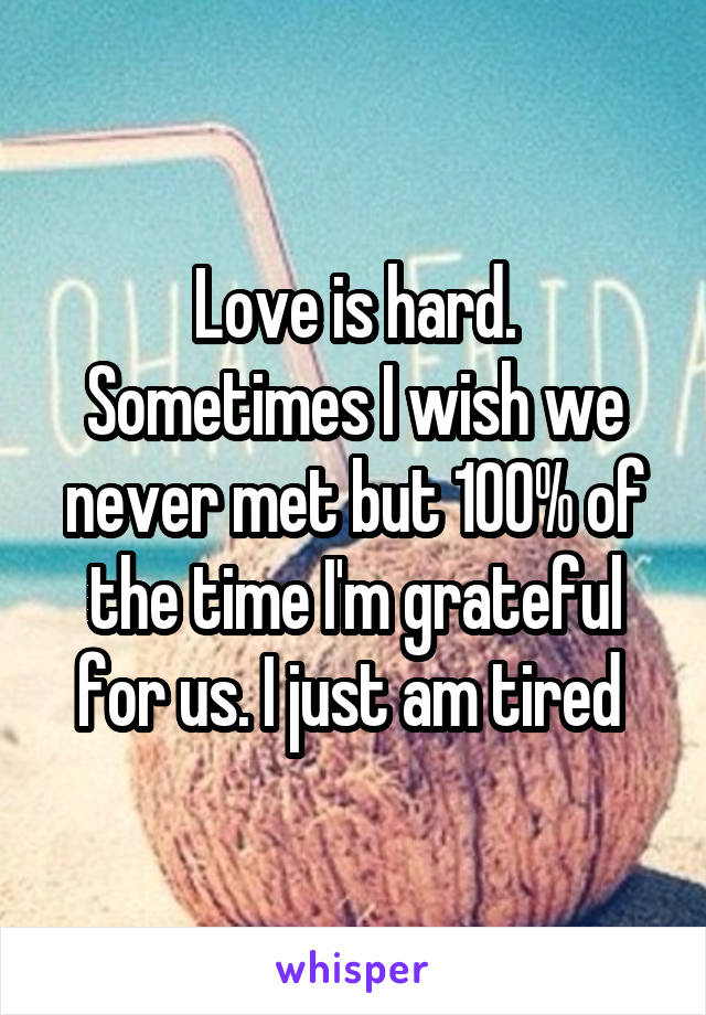 Love is hard. Sometimes I wish we never met but 100% of the time I'm grateful for us. I just am tired 