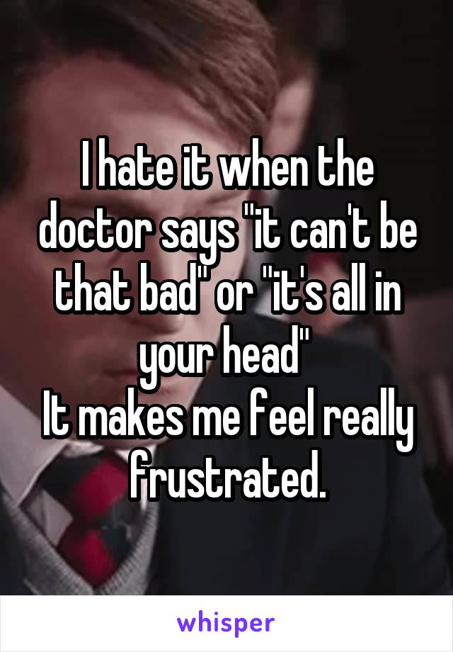 I hate it when the doctor says "it can't be that bad" or "it's all in your head" 
It makes me feel really frustrated.