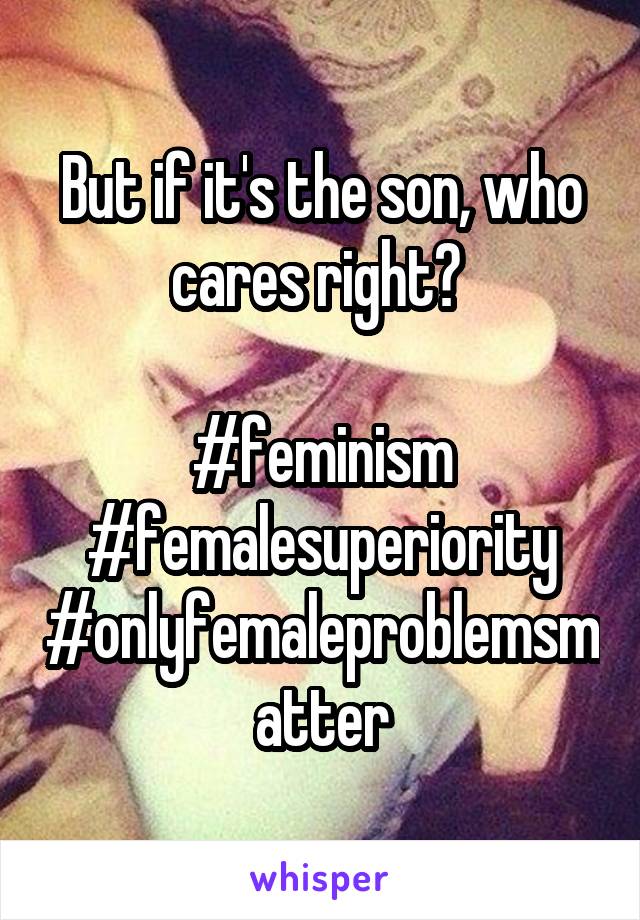 But if it's the son, who cares right? 

#feminism
#femalesuperiority
#onlyfemaleproblemsmatter