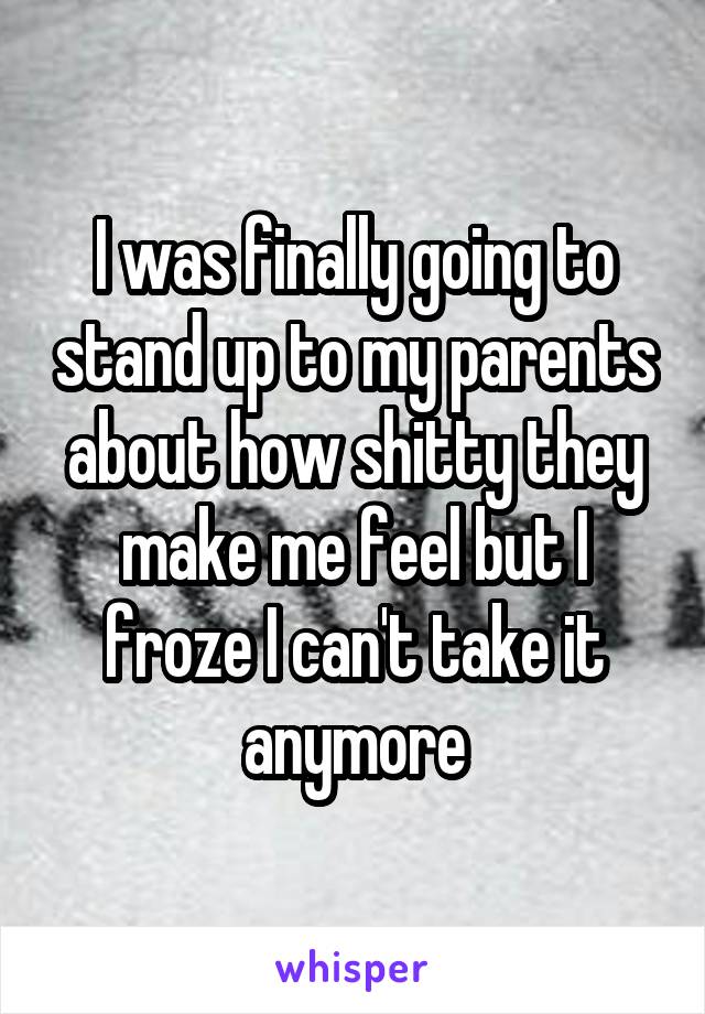 I was finally going to stand up to my parents about how shitty they make me feel but I froze I can't take it anymore