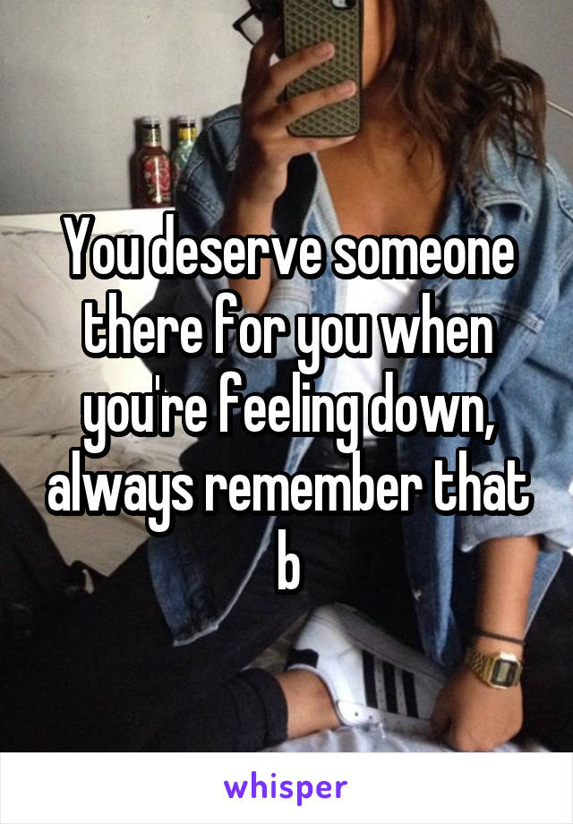 You deserve someone there for you when you're feeling down, always remember that b