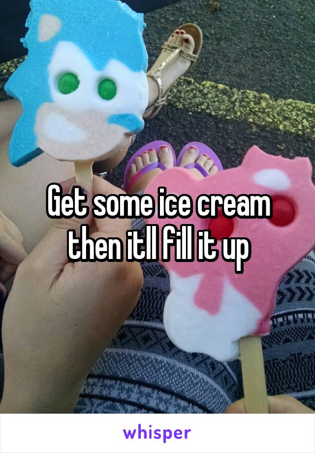 Get some ice cream then itll fill it up