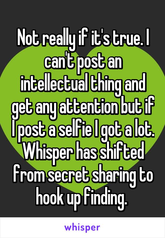 Not really if it's true. I can't post an intellectual thing and get any attention but if I post a selfie I got a lot. Whisper has shifted from secret sharing to hook up finding. 