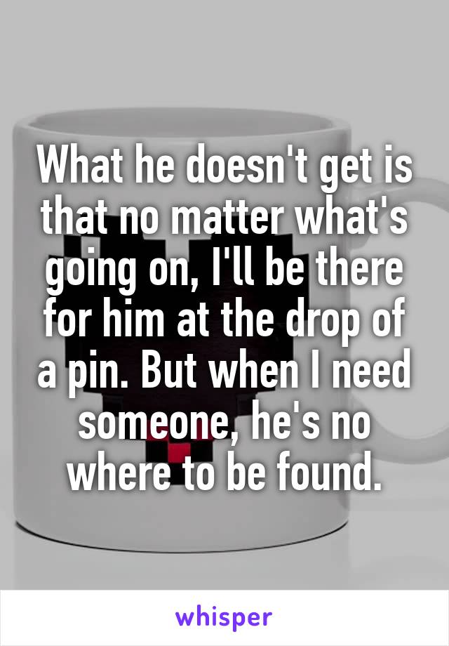 What he doesn't get is that no matter what's going on, I'll be there for him at the drop of a pin. But when I need someone, he's no where to be found.
