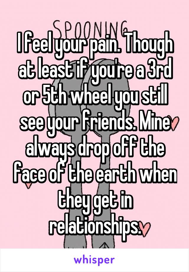 I feel your pain. Though at least if you're a 3rd or 5th wheel you still see your friends. Mine always drop off the face of the earth when they get in relationships.