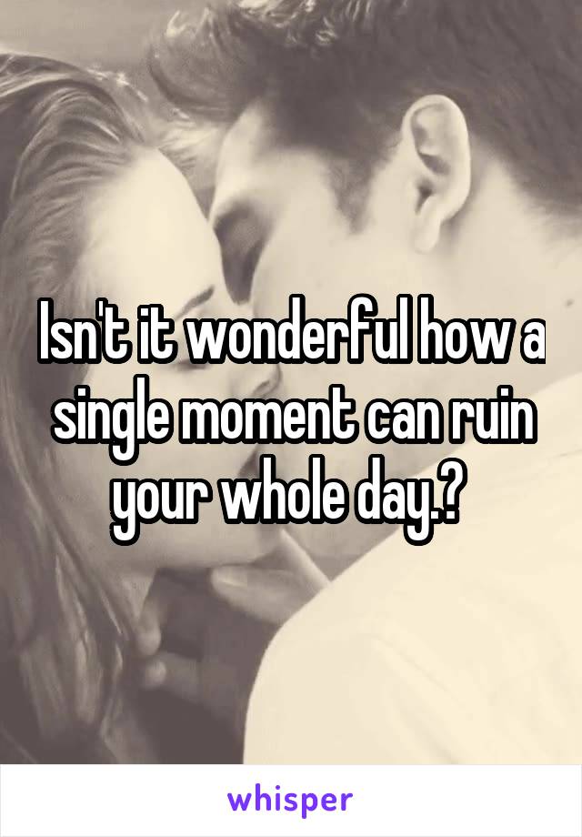 Isn't it wonderful how a single moment can ruin your whole day.? 
