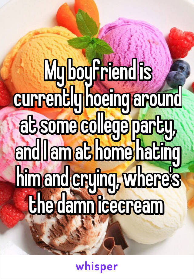 My boyfriend is currently hoeing around at some college party, and I am at home hating him and crying, where's the damn icecream 