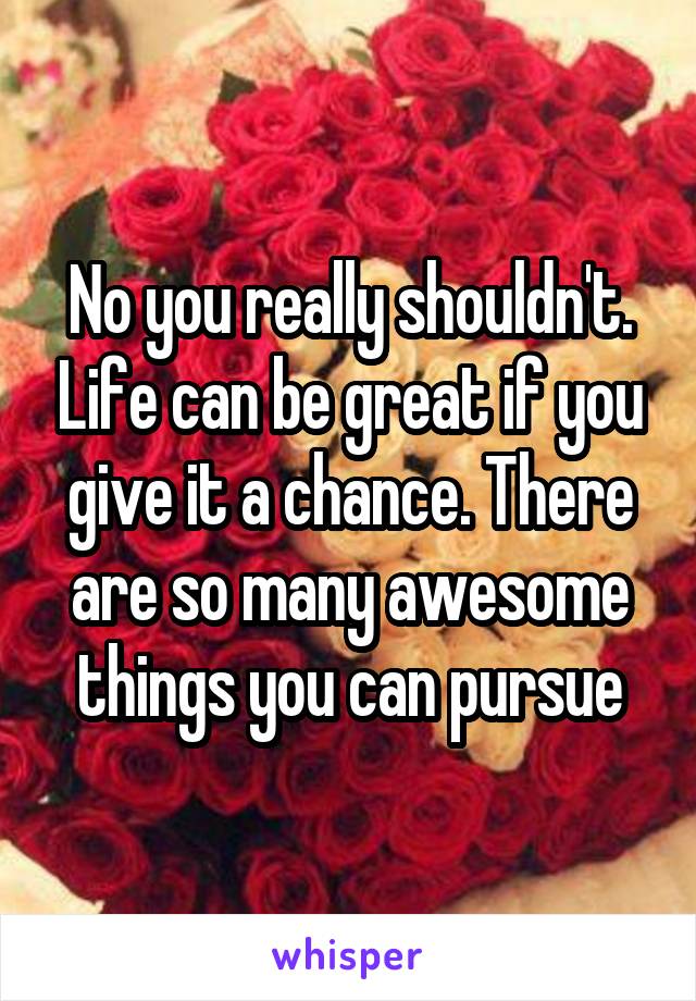 No you really shouldn't. Life can be great if you give it a chance. There are so many awesome things you can pursue